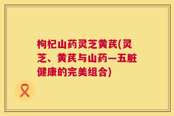 枸杞山药灵芝黄芪(灵芝、黄芪与山药—五脏健康的完美组合) 枸杞山药灵芝黄芪(灵芝、黄芪与山药—五脏健康的完美组合)