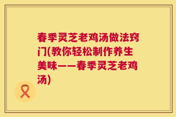 春季灵芝老鸡汤做法窍门(教你轻松制作养生美味——春季灵芝老鸡汤) 春季灵芝老鸡汤做法窍门(教你轻松制作养生美味——春季灵芝老鸡汤)