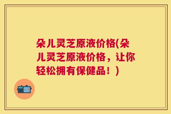 朵儿灵芝原液价格(朵儿灵芝原液价格，让你轻松拥有保健品！)