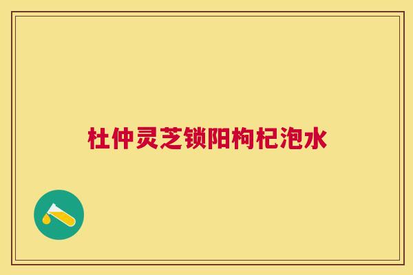 杜仲灵芝锁阳枸杞泡水 杜仲灵芝锁阳枸杞泡水
