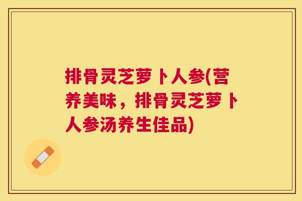 排骨灵芝萝卜人参(营养美味,排骨灵芝萝卜人参汤养生佳品) 排骨灵芝萝卜人参(营养美味,排骨灵芝萝卜人参汤养生佳品)