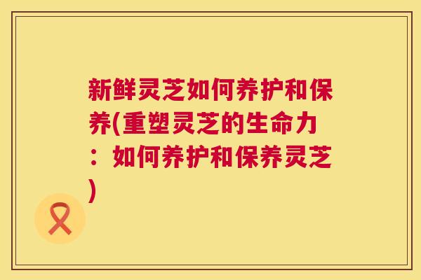 新鲜灵芝如何养护和保养(重塑灵芝的生命力:如何养护和保养灵芝) 新鲜灵芝如何养护和保养(重塑灵芝的生命力:如何养护和保养灵芝)