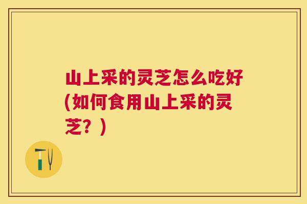 山上采的灵芝怎么吃好(如何食用山上采的灵芝?) 山上采的灵芝怎么吃好(如何食用山上采的灵芝?)
