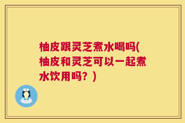 柚皮跟灵芝煮水喝吗(柚皮和灵芝可以一起煮水饮用吗？)