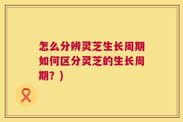 怎么分辨灵芝生长周期如何区分灵芝的生长周期？)