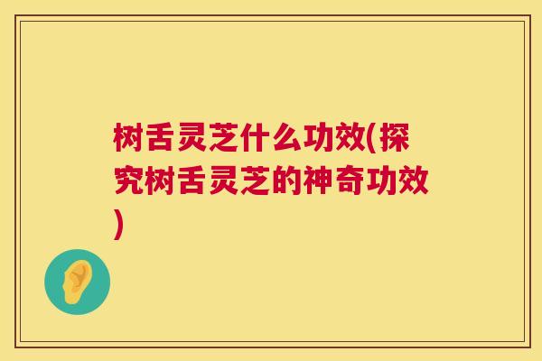 树舌灵芝什么功效(探究树舌灵芝的神奇功效) 树舌灵芝什么功效(探究树舌灵芝的神奇功效)