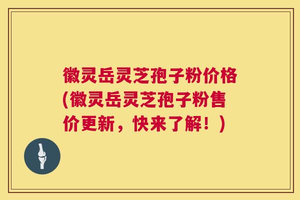徽灵岳灵芝孢子粉价格(徽灵岳灵芝孢子粉售价更新,快来了解!) 徽灵岳灵芝孢子粉价格(徽灵岳灵芝孢子粉售价更新,快来了解!)