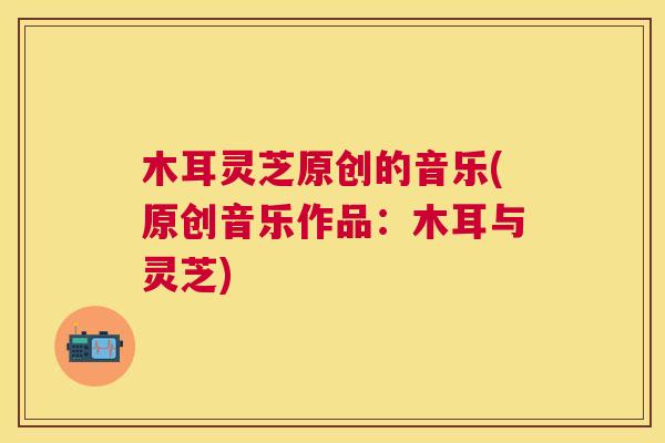 木耳灵芝原创的音乐(原创音乐作品:木耳与灵芝) 木耳灵芝原创的音乐(原创音乐作品:木耳与灵芝)