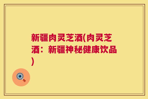 新疆肉灵芝酒(肉灵芝酒:新疆神秘健康饮品) 新疆肉灵芝酒(肉灵芝酒:新疆神秘健康饮品)