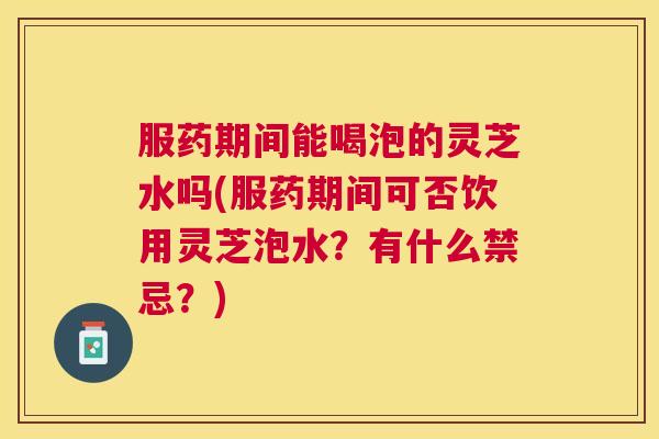 服药期间能喝泡的灵芝水吗(服药期间可否饮用灵芝泡水?有什么禁忌?) 服药期间能喝泡的灵芝水吗(服药期间可否饮用灵芝泡水?有什么禁忌?)