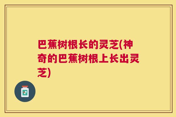 巴蕉树根长的灵芝(神奇的巴蕉树根上长出灵芝)