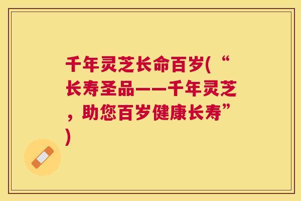 千年灵芝长命百岁(“长寿圣品——千年灵芝，助您百岁健康长寿”)