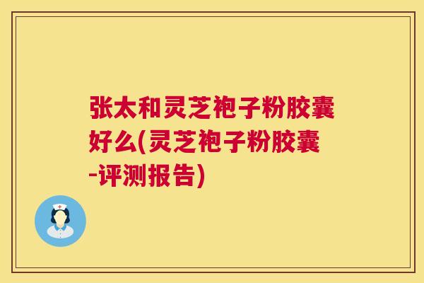 张太和灵芝袍子粉胶囊好么(灵芝袍子粉胶囊-评测报告)
