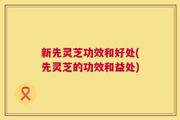 新先灵芝功效和好处(先灵芝的功效和益处)