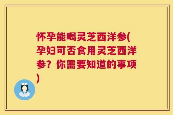 怀孕能喝灵芝西洋参(孕妇可否食用灵芝西洋参？你需要知道的事项)