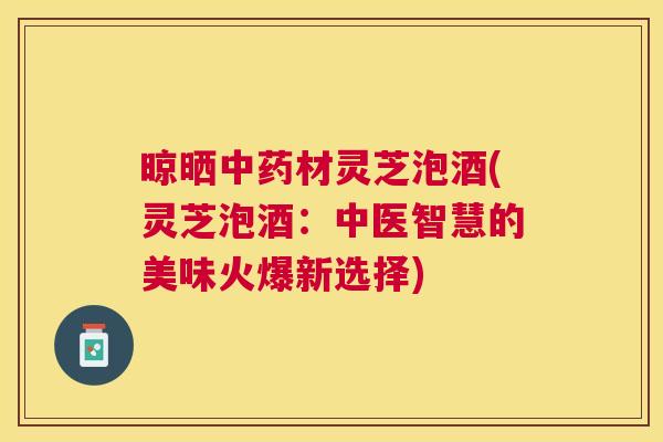 晾晒材灵芝泡酒(灵芝泡酒：中医智慧的美味火爆新选择)