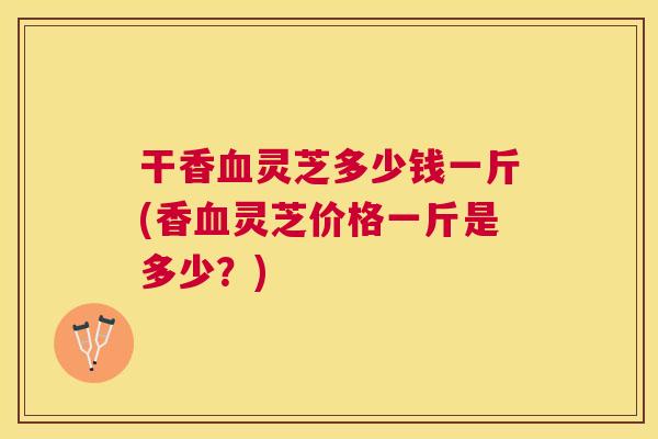 干香灵芝多少钱一斤(香灵芝价格一斤是多少？)