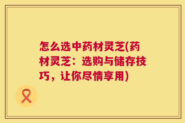 怎么选材灵芝(药材灵芝:选购与储存技巧,让你尽情享用) 怎么选材灵芝(药材灵芝:选购与储存技巧,让你尽情享用)