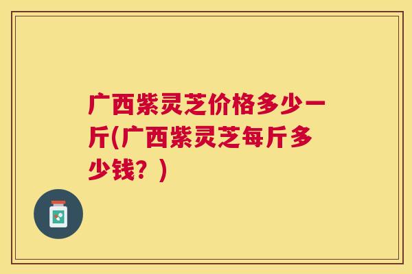 广西紫灵芝价格多少一斤(广西紫灵芝每斤多少钱?) 广西紫灵芝价格多少一斤(广西紫灵芝每斤多少钱?)