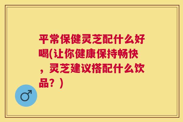 平常保健灵芝配什么好喝(让你健康保持畅快，灵芝建议搭配什么饮品？)