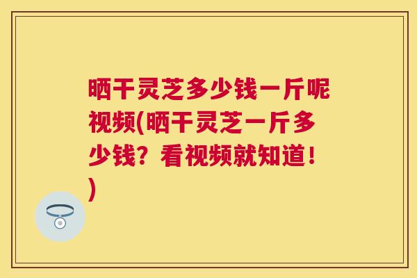 晒干灵芝多少钱一斤呢视频(晒干灵芝一斤多少钱?看视频就知道!) 晒干灵芝多少钱一斤呢视频(晒干灵芝一斤多少钱?看视频就知道!)