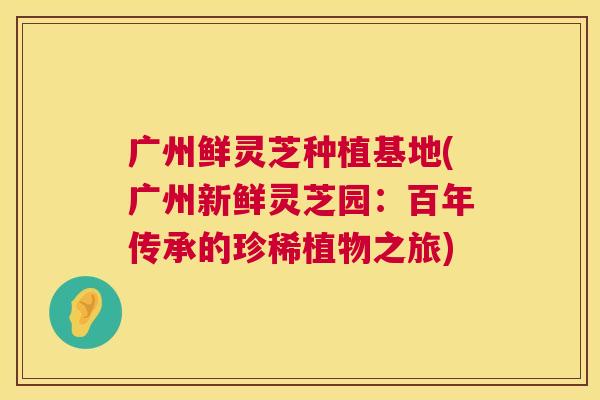 广州鲜灵芝种植基地(广州新鲜灵芝园：百年传承的珍稀植物之旅)