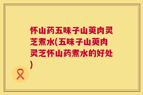 怀山药五味子山萸肉灵芝煮水(五味子山萸肉灵芝怀山药煮水的好处) 怀山药五味子山萸肉灵芝煮水(五味子山萸肉灵芝怀山药煮水的好处)