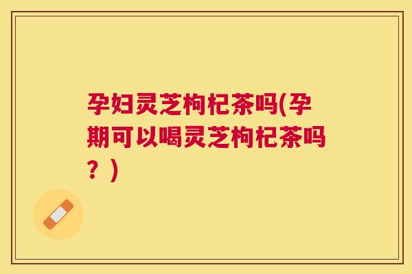 孕妇灵芝枸杞茶吗(孕期可以喝灵芝枸杞茶吗?) 孕妇灵芝枸杞茶吗(孕期可以喝灵芝枸杞茶吗?)