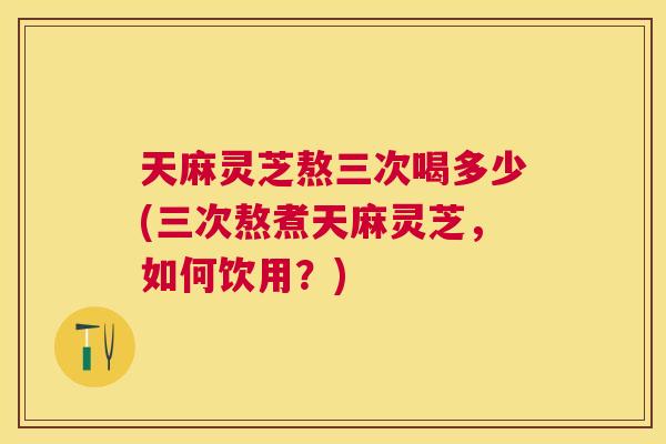 天麻灵芝熬三次喝多少(三次熬煮天麻灵芝,如何饮用?) 天麻灵芝熬三次喝多少(三次熬煮天麻灵芝,如何饮用?)