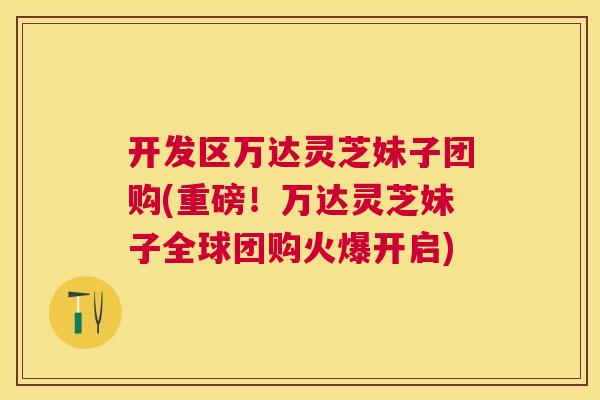 开发区万达灵芝妹子团购(重磅!万达灵芝妹子全球团购火爆开启) 开发区万达灵芝妹子团购(重磅!万达灵芝妹子全球团购火爆开启)