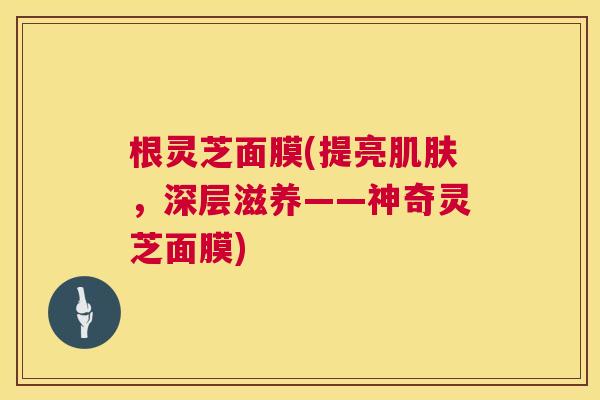 根灵芝面膜(提亮,深层滋养——神奇灵芝面膜) 根灵芝面膜(提亮,深层滋养——神奇灵芝面膜)