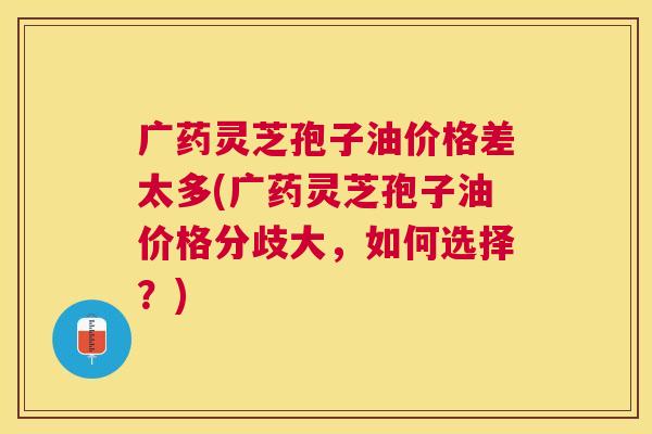 广药灵芝孢子油价格差太多(广药灵芝孢子油价格分歧大,如何选择?) 广药灵芝孢子油价格差太多(广药灵芝孢子油价格分歧大,如何选择?)