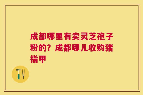 成都哪里有卖灵芝孢子粉的？成都哪儿收购猪指甲