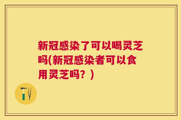 新冠了可以喝灵芝吗(新冠者可以食用灵芝吗?) 新冠了可以喝灵芝吗(新冠者可以食用灵芝吗?)