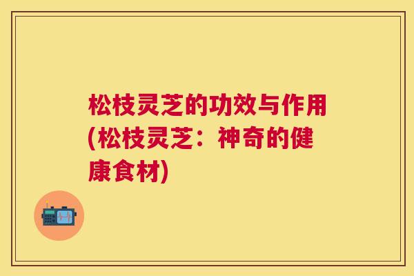 松枝灵芝的功效与作用(松枝灵芝：神奇的健康食材)