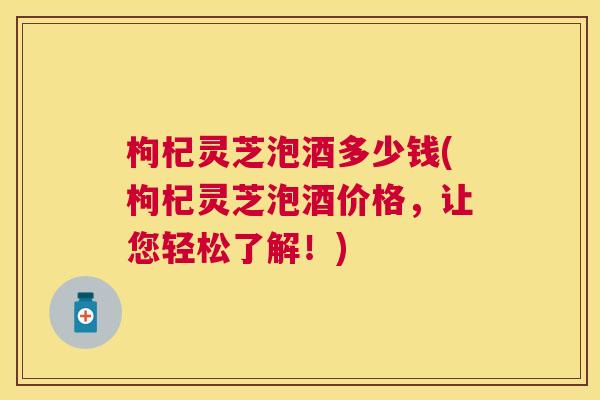 枸杞灵芝泡酒多少钱(枸杞灵芝泡酒价格，让您轻松了解！)