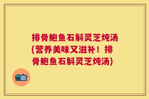 排骨鲍鱼石斛灵芝炖汤(营养美味又滋补！排骨鲍鱼石斛灵芝炖汤)