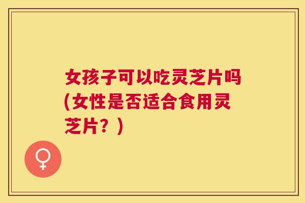 女孩子可以吃灵芝片吗(女性是否适合食用灵芝片？)