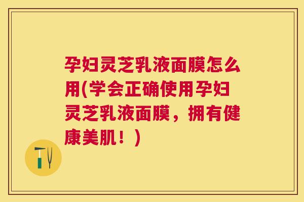 孕妇灵芝乳液面膜怎么用(学会正确使用孕妇灵芝乳液面膜,拥有健康美肌!) 孕妇灵芝乳液面膜怎么用(学会正确使用孕妇灵芝乳液面膜,拥有健康美肌!)