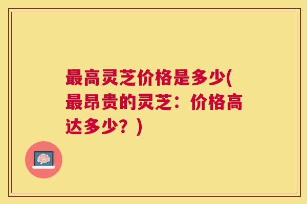 高灵芝价格是多少(昂贵的灵芝:价格高达多少?) 高灵芝价格是多少(昂贵的灵芝:价格高达多少?)