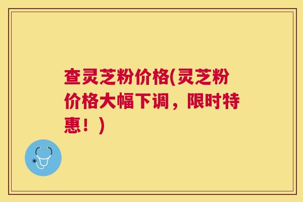 查灵芝粉价格(灵芝粉价格大幅下调,限时特惠!) 查灵芝粉价格(灵芝粉价格大幅下调,限时特惠!)