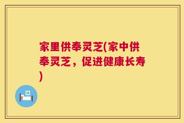 家里供奉灵芝(家中供奉灵芝，促进健康长寿)