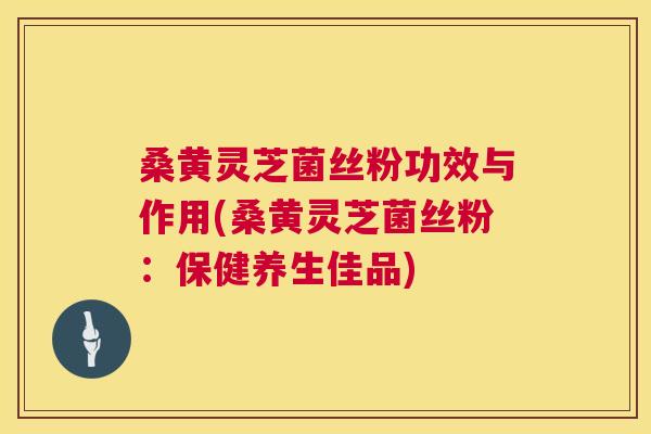 桑黄灵芝菌丝粉功效与作用(桑黄灵芝菌丝粉：保健养生佳品)