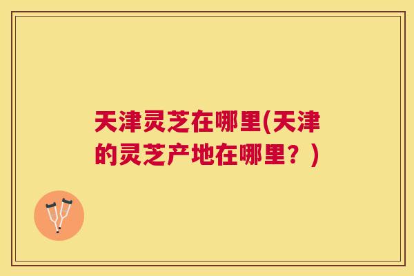 天津灵芝在哪里(天津的灵芝产地在哪里?) 天津灵芝在哪里(天津的灵芝产地在哪里?)