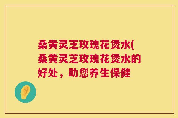 桑黄灵芝玫瑰花煲水(桑黄灵芝玫瑰花煲水的好处，助您养生保健