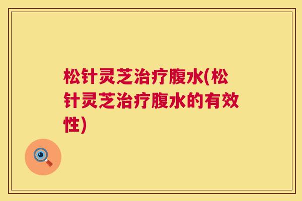 松针灵芝腹水(松针灵芝腹水的有效性) 松针灵芝腹水(松针灵芝腹水的有效性)