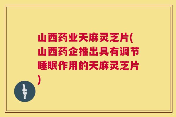 山西药业天麻灵芝片(山西药企推出具有调节作用的天麻灵芝片) 山西药业天麻灵芝片(山西药企推出具有调节作用的天麻灵芝片)