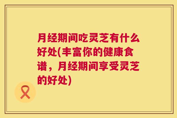 期间吃灵芝有什么好处(丰富你的健康食谱,期间享受灵芝的好处) 期间吃灵芝有什么好处(丰富你的健康食谱,期间享受灵芝的好处)