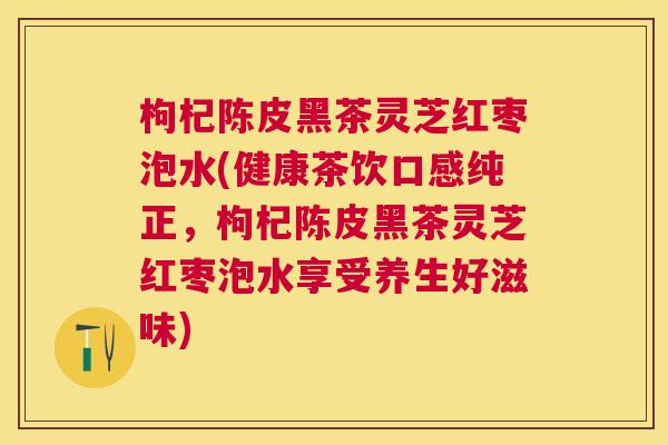枸杞陈皮黑茶灵芝红枣泡水(健康茶饮口感纯正，枸杞陈皮黑茶灵芝红枣泡水享受养生好滋味)