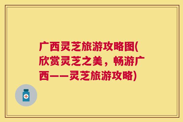 广西灵芝旅游攻略图(欣赏灵芝之美，畅游广西——灵芝旅游攻略)